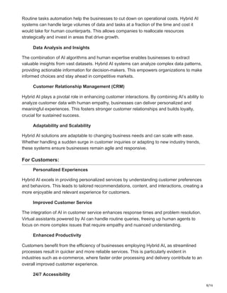 8/16
Routine tasks automation help the businesses to cut down on operational costs. Hybrid AI
systems can handle large volumes of data and tasks at a fraction of the time and cost it
would take for human counterparts. This allows companies to reallocate resources
strategically and invest in areas that drive growth.
Data Analysis and Insights
The combination of AI algorithms and human expertise enables businesses to extract
valuable insights from vast datasets. Hybrid AI systems can analyze complex data patterns,
providing actionable information for decision-makers. This empowers organizations to make
informed choices and stay ahead in competitive markets.
Customer Relationship Management (CRM)
Hybrid AI plays a pivotal role in enhancing customer interactions. By combining AI’s ability to
analyze customer data with human empathy, businesses can deliver personalized and
meaningful experiences. This fosters stronger customer relationships and builds loyalty,
crucial for sustained success.
Adaptability and Scalability
Hybrid AI solutions are adaptable to changing business needs and can scale with ease.
Whether handling a sudden surge in customer inquiries or adapting to new industry trends,
these systems ensure businesses remain agile and responsive.
For Customers:
Personalized Experiences
Hybrid AI excels in providing personalized services by understanding customer preferences
and behaviors. This leads to tailored recommendations, content, and interactions, creating a
more enjoyable and relevant experience for customers.
Improved Customer Service
The integration of AI in customer service enhances response times and problem resolution.
Virtual assistants powered by AI can handle routine queries, freeing up human agents to
focus on more complex issues that require empathy and nuanced understanding.
Enhanced Productivity
Customers benefit from the efficiency of businesses employing Hybrid AI, as streamlined
processes result in quicker and more reliable services. This is particularly evident in
industries such as e-commerce, where faster order processing and delivery contribute to an
overall improved customer experience.
24/7 Accessibility
 