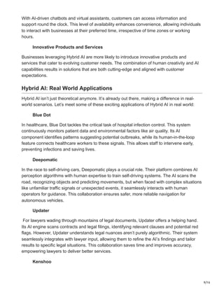 9/16
With AI-driven chatbots and virtual assistants, customers can access information and
support round the clock. This level of availability enhances convenience, allowing individuals
to interact with businesses at their preferred time, irrespective of time zones or working
hours.
Innovative Products and Services
Businesses leveraging Hybrid AI are more likely to introduce innovative products and
services that cater to evolving customer needs. The combination of human creativity and AI
capabilities results in solutions that are both cutting-edge and aligned with customer
expectations.
Hybrid AI: Real World Applications
Hybrid AI isn’t just theoretical anymore. It’s already out there, making a difference in real-
world scenarios. Let’s meet some of these exciting applications of Hybrid AI in real world:
Blue Dot
In healthcare, Blue Dot tackles the critical task of hospital infection control. This system
continuously monitors patient data and environmental factors like air quality. Its AI
component identifies patterns suggesting potential outbreaks, while its human-in-the-loop
feature connects healthcare workers to these signals. This allows staff to intervene early,
preventing infections and saving lives.
Deepomatic
In the race to self-driving cars, Deepomatic plays a crucial role. Their platform combines AI
perception algorithms with human expertise to train self-driving systems. The AI scans the
road, recognizing objects and predicting movements, but when faced with complex situations
like unfamiliar traffic signals or unexpected events, it seamlessly interacts with human
operators for guidance. This collaboration ensures safer, more reliable navigation for
autonomous vehicles.
Updater
For lawyers wading through mountains of legal documents, Updater offers a helping hand.
Its AI engine scans contracts and legal filings, identifying relevant clauses and potential red
flags. However, Updater understands legal nuances aren’t purely algorithmic. Their system
seamlessly integrates with lawyer input, allowing them to refine the AI’s findings and tailor
results to specific legal situations. This collaboration saves time and improves accuracy,
empowering lawyers to deliver better services.
Kenshoo
 