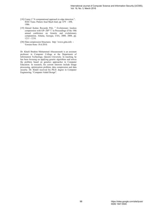 [18] Canny J.”A computational approach to edge detection.”,
IEEE Trans. Pattern Anal Mach Intel, pp 679 – 698,
1986.
[19] Ahmed Kattan Riccardo Poli, " Evolutionary lossless
compression with GP- ZIP *," in Proceedings of the 10th
annual conference on Genetic and evolutionary
computation, Atlanta, Georgia, USA, 2008, 2008, pp.
1211 - 1218.
[20] Data compression Structures. http: www.gitta.info -
Version from: 18.6.2010.
Dr. Khalil Ibrahim Mohammed Abuzanouneh is an assistant
professor in Computer College at the Department of
Information Technology, Qassim University. In teaching, he
has been focusing on applying genetic algorithms and solves
the problem based on genetics approaches in Computer
Education. In research, his current interests include Image
processing, optimization problem, data compression and data
security. Dr. Khalil received his Ph.D. degree in Computer
Engineering, “Computer Aided Design”.
International Journal of Computer Science and Information Security (IJCSIS),
Vol. 16, No. 3, March 2018
98 https://sites.google.com/site/ijcsis/
ISSN 1947-5500
 