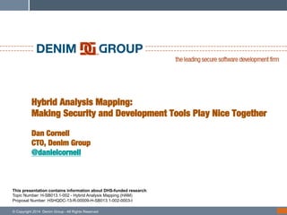 !

Hybrid Analysis Mapping:!
Making Security and Development Tools Play Nice Together!
!
Dan Cornell!
CTO, Denim Group!
@danielcornell

This presentation contains information about DHS-funded research:
Topic Number: H-SB013.1-002 - Hybrid Analysis Mapping (HAM)
Proposal Number: HSHQDC-13-R-00009-H-SB013.1-002-0003-I
© Copyright 2014 Denim Group - All Rights Reserved

 