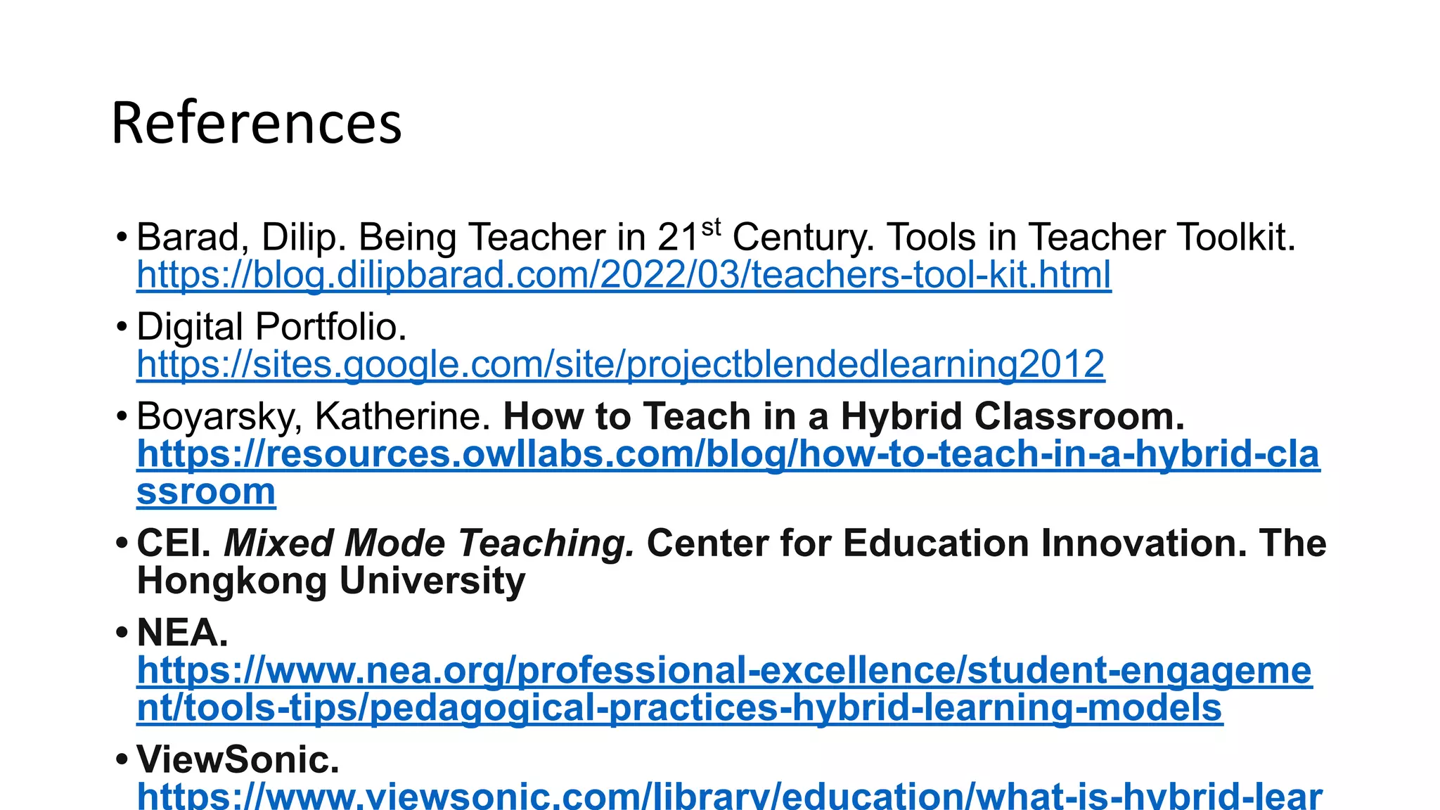 References
• Barad, Dilip. Being Teacher in 21st
Century. Tools in Teacher Toolkit.
https://blog.dilipbarad.com/2022/03/teachers-tool-kit.html
• Digital Portfolio.
https://sites.google.com/site/projectblendedlearning2012
• Boyarsky, Katherine. How to Teach in a Hybrid Classroom.
https://resources.owllabs.com/blog/how-to-teach-in-a-hybrid-cla
ssroom
• CEI. Mixed Mode Teaching. Center for Education Innovation. The
Hongkong University
• NEA.
https://www.nea.org/professional-excellence/student-engageme
nt/tools-tips/pedagogical-practices-hybrid-learning-models
• ViewSonic.
https://www.viewsonic.com/library/education/what-is-hybrid-lear
 