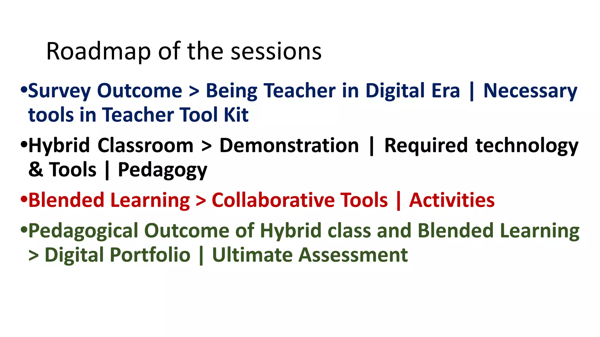 Roadmap of the sessions
•Survey Outcome > Being Teacher in Digital Era | Necessary
tools in Teacher Tool Kit
•Hybrid Classroom > Demonstration | Required technology
& Tools | Pedagogy
•Blended Learning > Collaborative Tools | Activities
•Pedagogical Outcome of Hybrid class and Blended Learning
> Digital Portfolio | Ultimate Assessment
 