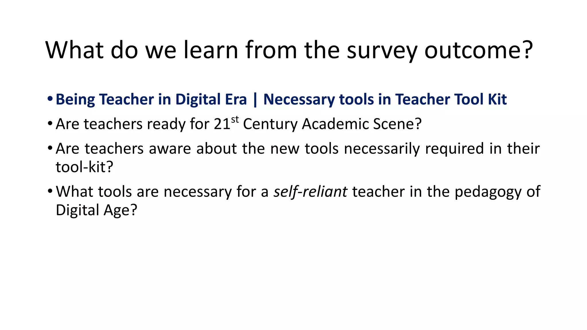 What do we learn from the survey outcome?
•Being Teacher in Digital Era | Necessary tools in Teacher Tool Kit
•Are teachers ready for 21st
Century Academic Scene?
•Are teachers aware about the new tools necessarily required in their
tool-kit?
•What tools are necessary for a self-reliant teacher in the pedagogy of
Digital Age?
 