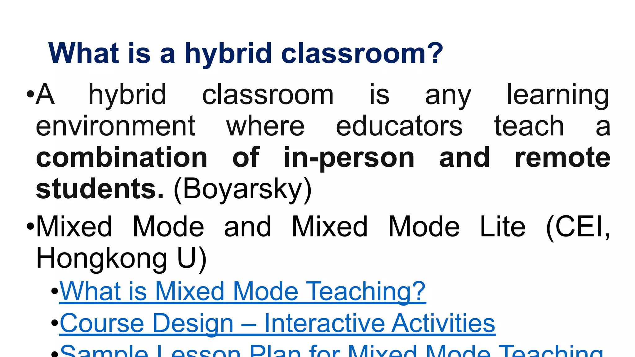 What is a hybrid classroom?
•A hybrid classroom is any learning
environment where educators teach a
combination of in-person and remote
students. (Boyarsky)
•Mixed Mode and Mixed Mode Lite (CEI,
Hongkong U)
•What is Mixed Mode Teaching?
•Course Design – Interactive Activities
 