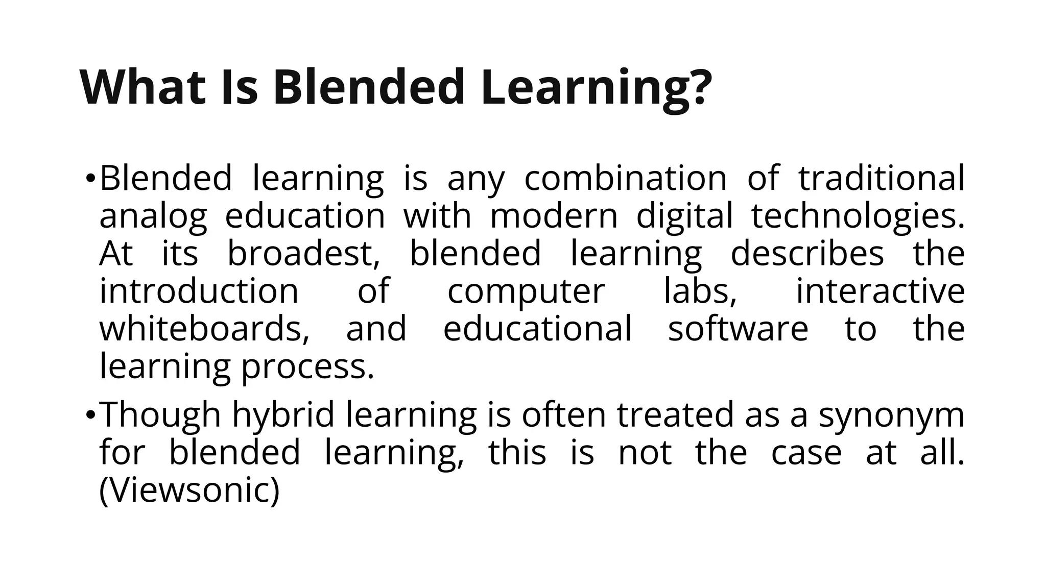 What Is Blended Learning?
•Blended learning is any combination of traditional
analog education with modern digital technologies.
At its broadest, blended learning describes the
introduction of computer labs, interactive
whiteboards, and educational software to the
learning process.
•Though hybrid learning is often treated as a synonym
for blended learning, this is not the case at all.
(Viewsonic)
 