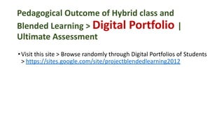 Pedagogical Outcome of Hybrid class and
Blended Learning > Digital Portfolio |
Ultimate Assessment
•Visit this site > Browse randomly through Digital Portfolios of Students
> https://sites.google.com/site/projectblendedlearning2012
 