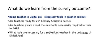 What do we learn from the survey outcome?
•Being Teacher in Digital Era | Necessary tools in Teacher Tool Kit
•Are teachers ready for 21st
Century Academic Scene?
•Are teachers aware about the new tools necessarily required in their
tool-kit?
•What tools are necessary for a self-reliant teacher in the pedagogy of
Digital Age?
 