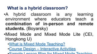What is a hybrid classroom?
•A hybrid classroom is any learning
environment where educators teach a
combination of in-person and remote
students. (Boyarsky)
•Mixed Mode and Mixed Mode Lite (CEI,
Hongkong U)
•What is Mixed Mode Teaching?
•Course Design – Interactive Activities
 