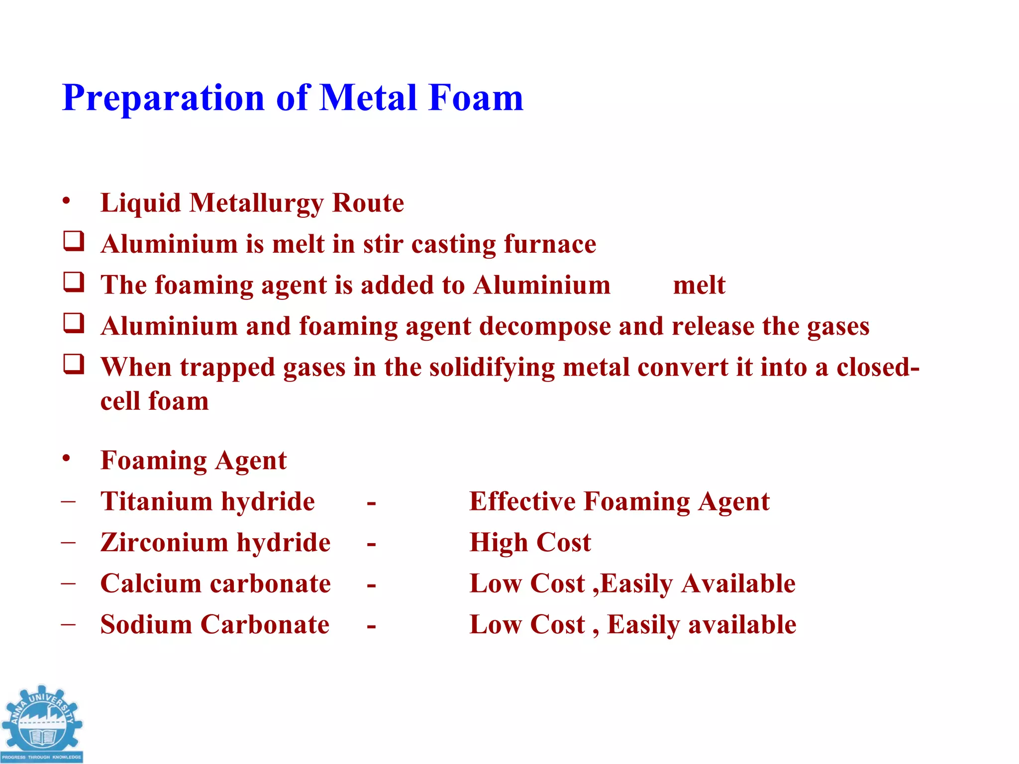 Preparation of Metal Foam

•   Liquid Metallurgy Route
   Aluminium is melt in stir casting furnace
   The foaming agent is added to Aluminium        melt
   Aluminium and foaming agent decompose and release the gases
   When trapped gases in the solidifying metal convert it into a closed-
    cell foam

•   Foaming Agent
–   Titanium hydride      -        Effective Foaming Agent
–   Zirconium hydride     -        High Cost
–   Calcium carbonate     -        Low Cost ,Easily Available
–   Sodium Carbonate      -        Low Cost , Easily available
 