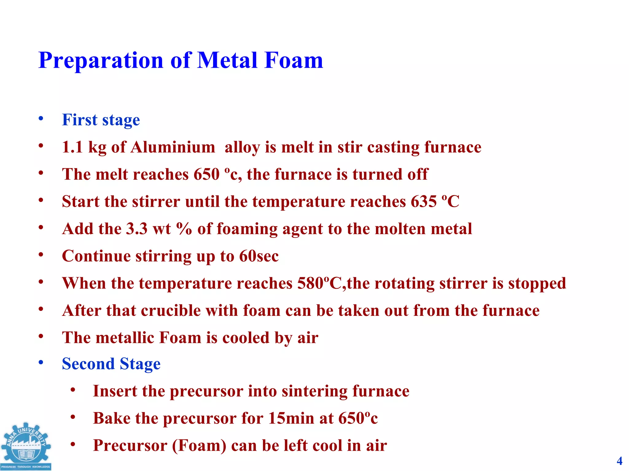Preparation of Metal Foam

•   First stage
•   1.1 kg of Aluminium alloy is melt in stir casting furnace
•   The melt reaches 650 ºc, the furnace is turned off
•   Start the stirrer until the temperature reaches 635 ºC
•   Add the 3.3 wt % of foaming agent to the molten metal
•   Continue stirring up to 60sec
•   When the temperature reaches 580ºC,the rotating stirrer is stopped
•   After that crucible with foam can be taken out from the furnace
•   The metallic Foam is cooled by air
•   Second Stage
     • Insert the precursor into sintering furnace
     • Bake the precursor for 15min at 650ºc
     • Precursor (Foam) can be left cool in air
                                                                         4
 