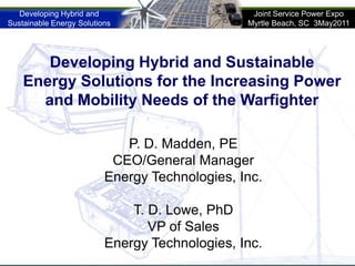 Developing Hybrid and Sustainable Energy Solutions for the Increasing Power and Mobility Needs of the Warfighter  P. D. Madden, PE CEO/General Manager Energy Technologies, Inc. T. D. Lowe, PhD VP of Sales Energy Technologies, Inc. 