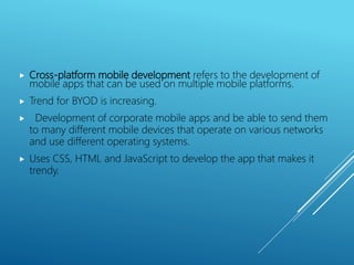  Cross-platform mobile development refers to the development of
mobile apps that can be used on multiple mobile platforms.
 Trend for BYOD is increasing.
 Development of corporate mobile apps and be able to send them
to many different mobile devices that operate on various networks
and use different operating systems.
 Uses CSS, HTML and JavaScript to develop the app that makes it
trendy.
 