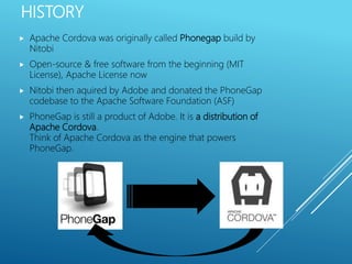 HISTORY
 Apache Cordova was originally called Phonegap build by
Nitobi
 Open-source & free software from the beginning (MIT
License), Apache License now
 Nitobi then aquired by Adobe and donated the PhoneGap
codebase to the Apache Software Foundation (ASF)
 PhoneGap is still a product of Adobe. It is a distribution of
Apache Cordova.
Think of Apache Cordova as the engine that powers
PhoneGap.
 
