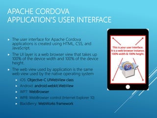 APACHE CORDOVA
APPLICATION’S USER INTERFACE
 The user interface for Apache Cordova
applications is created using HTML, CSS, and
JavaScript.
 The UI layer is a web browser view that takes up
100% of the device width and 100% of the device
height.
 The web view used by application is the same
web view used by the native operating system
 iOS: Objective-C UIWebView class
 Android: android.webkit.WebView
 WP7: WebBrowser
 WP8: WebBrowser control (Internet Explorer 10)
 BlackBerry: WebWorks framework
 