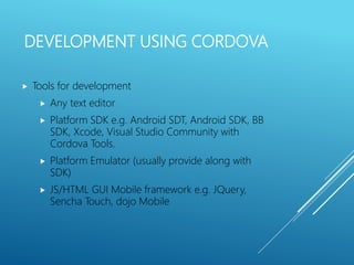 DEVELOPMENT USING CORDOVA
 Tools for development
 Any text editor
 Platform SDK e.g. Android SDT, Android SDK, BB
SDK, Xcode, Visual Studio Community with
Cordova Tools.
 Platform Emulator (usually provide along with
SDK)
 JS/HTML GUI Mobile framework e.g. JQuery,
Sencha Touch, dojo Mobile
 