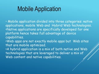 • Mobile application divided into three categories: native
applications, mobile Web and Hybrid Web technologies.
•Native applications are specifically developed for one
platform hence takes full advantage of device
capabilities.
•Web apps are not exactly mobile apps but Web sites
that are mobile optimized.
•A hybrid application is a mix of both native and Web
technologies that are leveraged to deliver a mix of
Web content and native capabilities.
Mobile Application
 