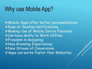 Why use Mobile App?
Mobile Apps offer better personalization.
Ease of Sending Notifications.
Making Use of Mobile Device Features.
Can have ability to Work Offline
Freedom in designing.
New Branding Experiences
New Stream of Conversions
Apps can works Faster than Websites.
 
