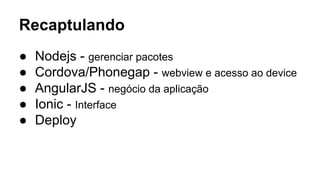 Recaptulando 
● Nodejs - gerenciar pacotes 
● Cordova/Phonegap - webview e acesso ao device 
● AngularJS - negócio da aplicação 
● Ionic - Interface 
● Deploy 
 