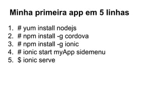 Minha primeira app em 5 linhas 
1. # yum install nodejs 
2. # npm install -g cordova 
3. # npm install -g ionic 
4. # ionic start myApp sidemenu 
5. $ ionic serve 
 