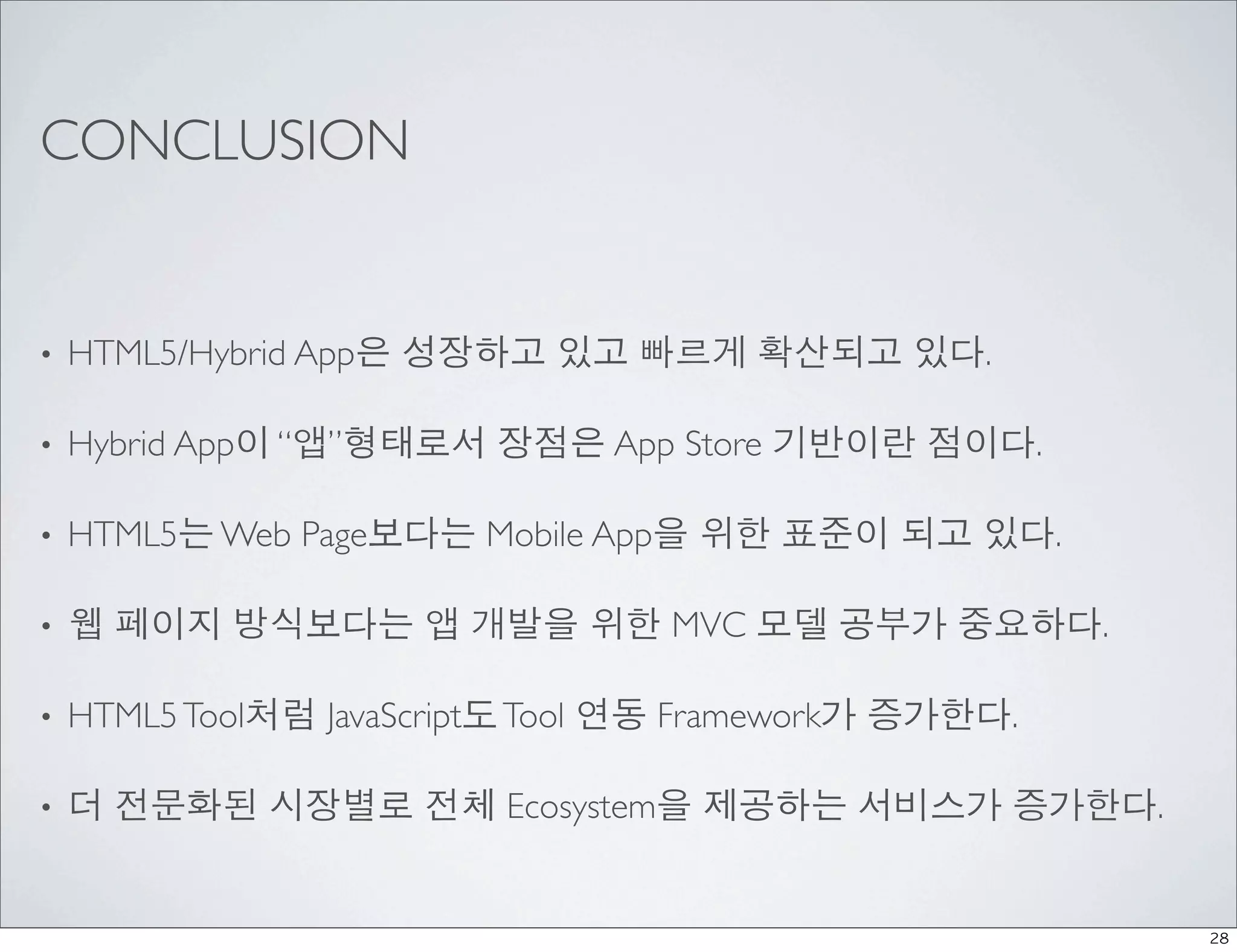 CONCLUSION


•   HTML5/Hybrid App은 성장하고 있고 빠르게 확산되고 있다.

•   Hybrid App이 “앱”형태로서 장점은 App Store 기반이란 점이다.

•   HTML5는 Web Page보다는 Mobile App을 위한 표준이 되고 있다.

•   웹 페이지 방식보다는 앱 개발을 위한 MVC 모델 공부가 중요하다.

•   HTML5 Tool처럼 JavaScript도 Tool 연동 Framework가 증가한다.

•   더 전문화된 시장별로 전체 Ecosystem을 제공하는 서비스가 증가한다.


                                                        28
 