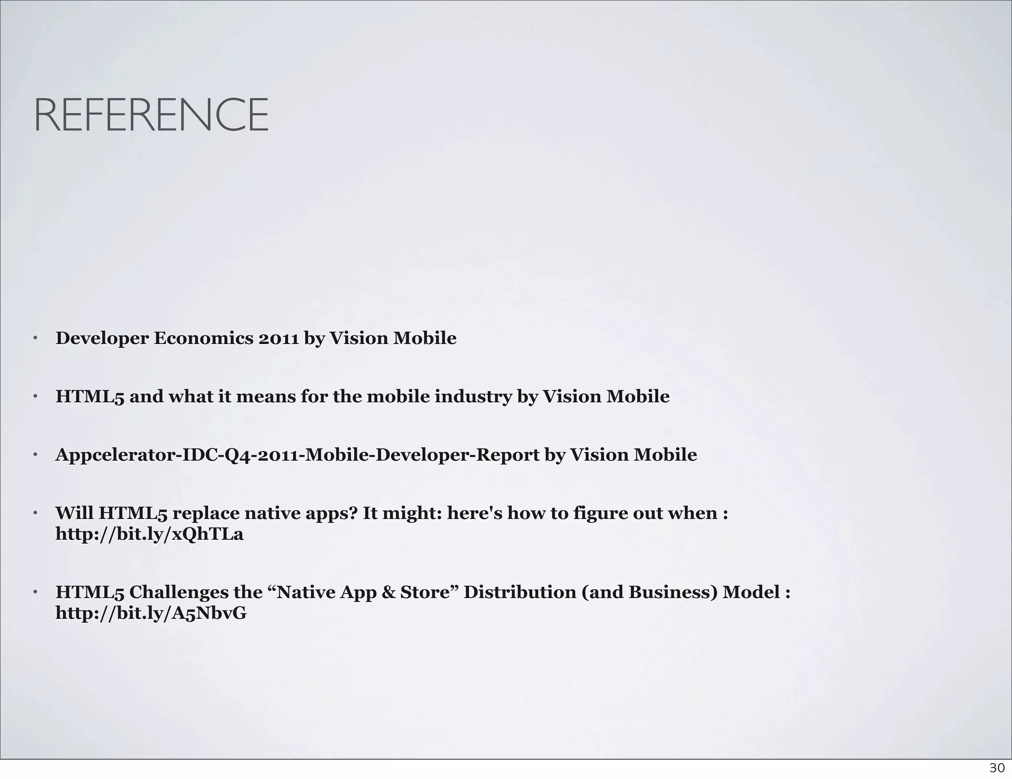 REFERENCE



•   Developer Economics 2011 by Vision Mobile


•   HTML5 and what it means for the mobile industry by Vision Mobile


•   Appcelerator-IDC-Q4-2011-Mobile-Developer-Report by Vision Mobile


•   Will HTML5 replace native apps? It might: here's how to figure out when :
    http://bit.ly/xQhTLa


•   HTML5 Challenges the “Native App & Store” Distribution (and Business) Model :
    http://bit.ly/A5NbvG




                                                                                    30
 