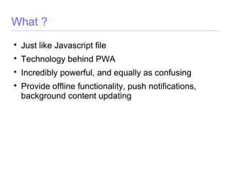 What ?

Just like Javascript file

Technology behind PWA

Incredibly powerful, and equally as confusing

Provide offline functionality, push notifications,
background content updating
 