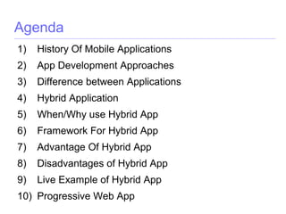 Agenda
1) History Of Mobile Applications
2) App Development Approaches
3) Difference between Applications
4) Hybrid Application
5) When/Why use Hybrid App
6) Framework For Hybrid App
7) Advantage Of Hybrid App
8) Disadvantages of Hybrid App
9) Live Example of Hybrid App
10) Progressive Web App
 