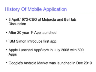 History Of Mobile Application
• 3 April,1973-CEO of Motorola and Bell lab
Discussion
• After 20 year 1st
App launched
• IBM Simon Introduce first app
• Apple Lunched AppStore in July 2008 with 500
Apps
• Google's Android Market was launched in Dec 2010
 
