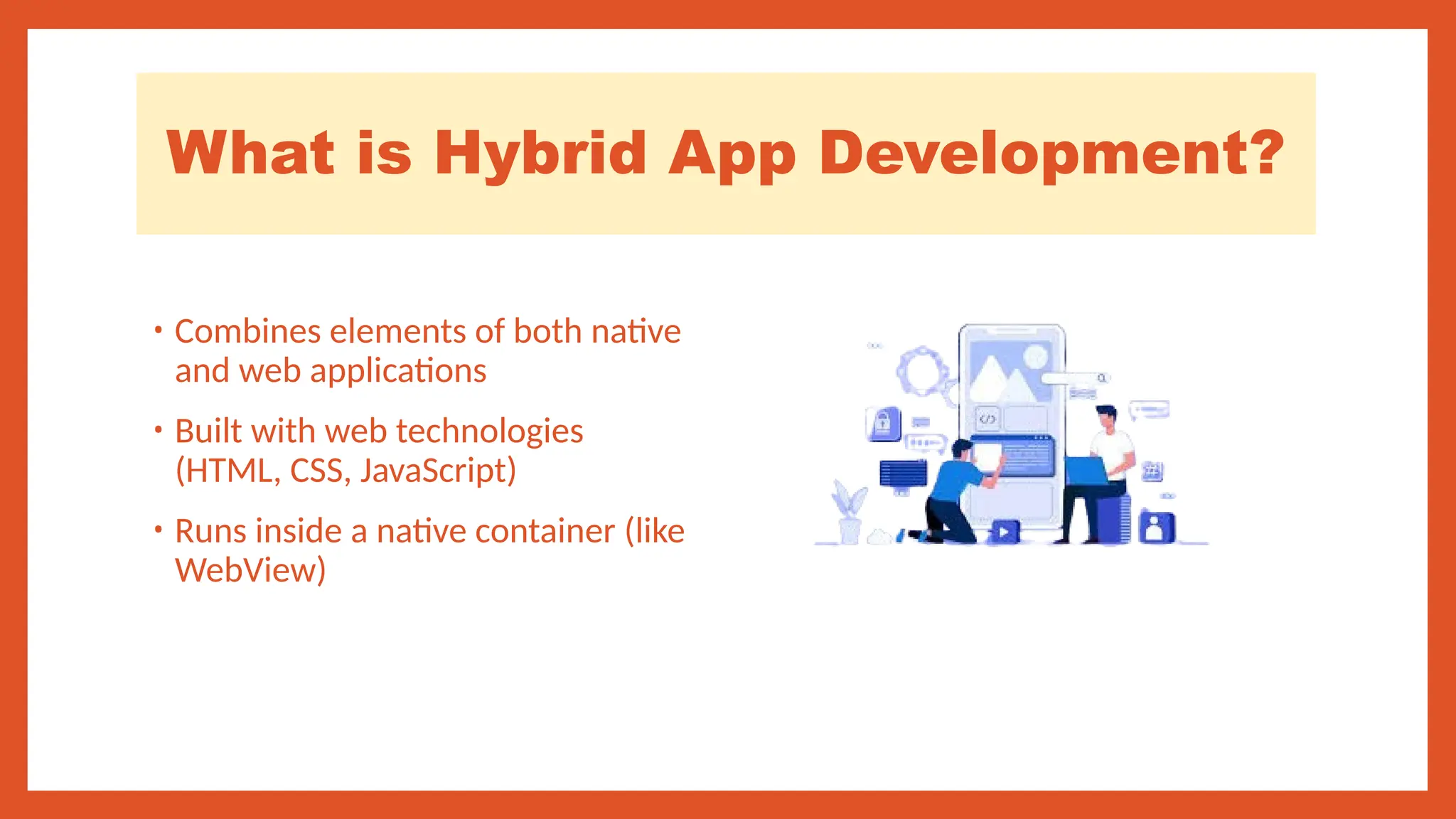 What is Hybrid App Development?
• Combines elements of both native
and web applications
• Built with web technologies
(HTML, CSS, JavaScript)
• Runs inside a native container (like
WebView)
 