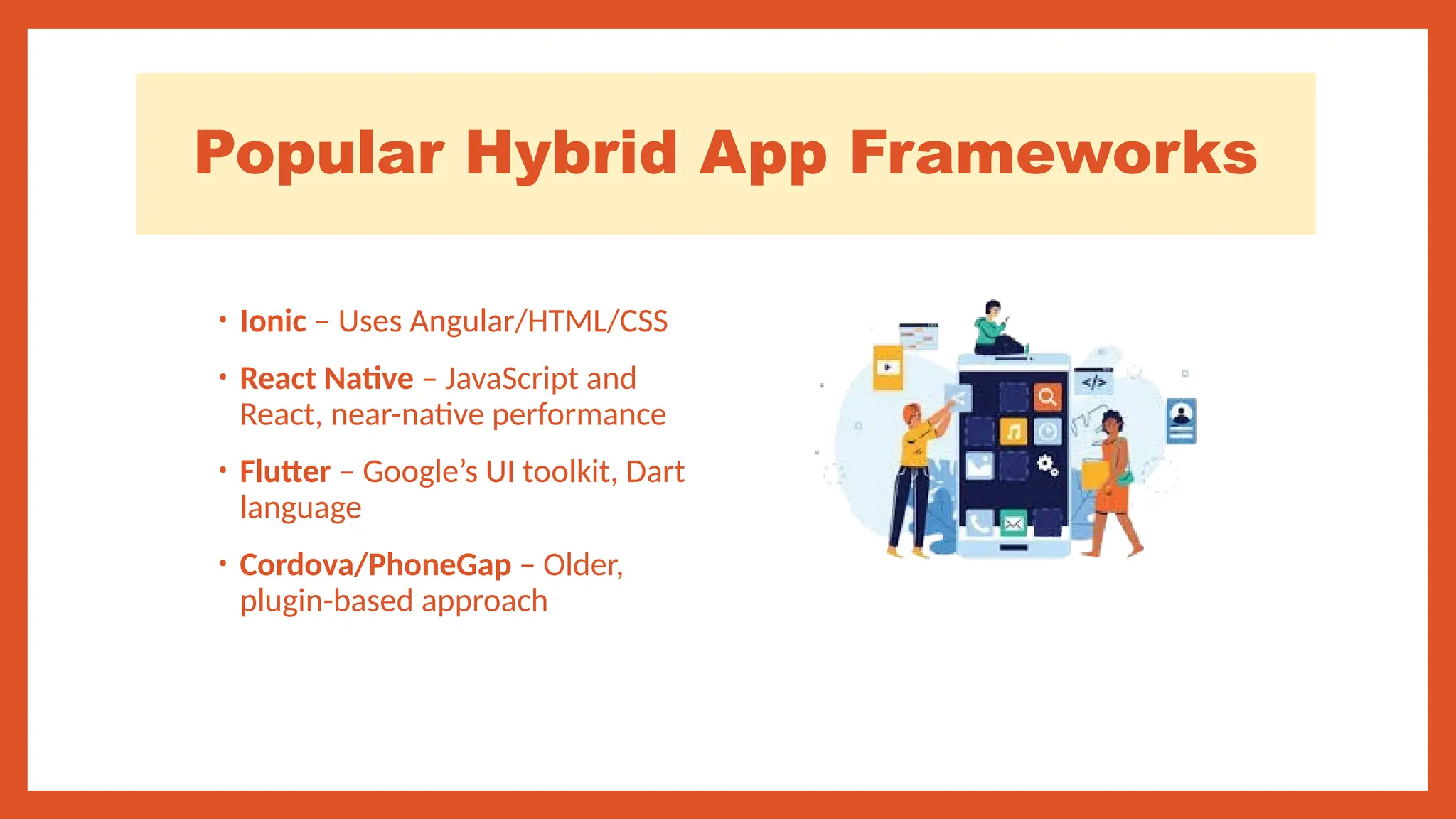 Popular Hybrid App Frameworks
• Ionic – Uses Angular/HTML/CSS
• React Native – JavaScript and
React, near-native performance
• Flutter – Google’s UI toolkit, Dart
language
• Cordova/PhoneGap – Older,
plugin-based approach
 