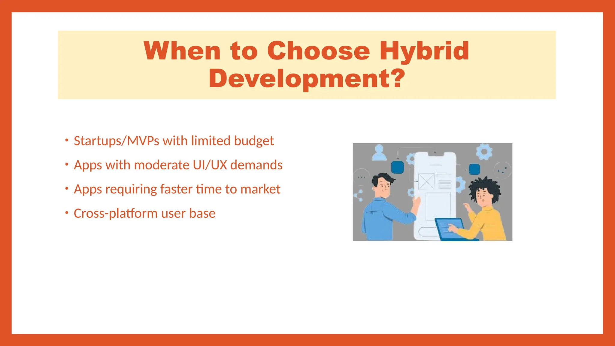 When to Choose Hybrid
Development?
• Startups/MVPs with limited budget
• Apps with moderate UI/UX demands
• Apps requiring faster time to market
• Cross-platform user base
 