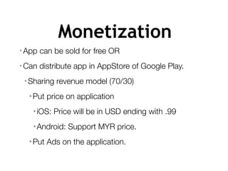 Monetization
• App can be sold for free OR
• Can distribute app in AppStore of Google Play.
•Sharing revenue model (70/30)
•Put price on application
•iOS: Price will be in USD ending with .99
•Android: Support MYR price.
•Put Ads on the application.
 