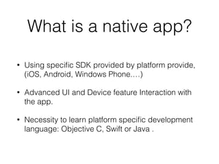 What is a native app?
• Using speciﬁc SDK provided by platform provide,
(iOS, Android, Windows Phone.…)
• Advanced UI and Device feature Interaction with
the app.
• Necessity to learn platform speciﬁc development
language: Objective C, Swift or Java .
 