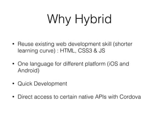 Why Hybrid
• Reuse existing web development skill (shorter
learning curve) : HTML, CSS3 & JS
• One language for different platform (iOS and
Android)
• Quick Development
• Direct access to certain native APIs with Cordova
 