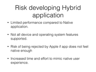 Risk developing Hybrid
application
• Limited performance compared to Native
application.
• Not all device and operating system features
supported.
• Risk of being rejected by Apple if app does not feel
native enough
• Increased time and effort to mimic native user
experience.
 