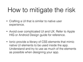 How to mitigate the risk
• Crafting a UI that is similar to native user
experience.
• Avoid over complicated UI and UX. Refer to Apple
HIG or Android Design guide for reference.
• Ionic provide a library of CSS elements that mimic
native UI elements to be used inside the app.
Understand and try to use as much of the elements
as possible when designing your app.
 