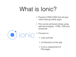 What is Ionic?
• Powerful HTML5 SDK that will give
native-feeling mobile apps.
• This can be achieved simply using
web-technologies : HTML, CSS and
Javascript
• Focuses on :
• Look and feel
• UI Interaction of the app.
• Is not a replacement of
Phonegap.
 