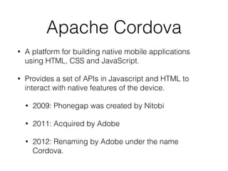 Apache Cordova
• A platform for building native mobile applications
using HTML, CSS and JavaScript.
• Provides a set of APIs in Javascript and HTML to
interact with native features of the device.
• 2009: Phonegap was created by Nitobi
• 2011: Acquired by Adobe
• 2012: Renaming by Adobe under the name
Cordova.
 