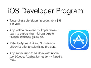 iOS Developer Program
• To purchase developer account from $99
per year.
• App will be reviewed by Apple review
team to ensure that it follows Apple
Human Interface guideline.
• Refer to Apple HIG and Submission
checklist prior to submitting the app.
• App submission to be done with Apple
tool (Xcode, Application loader) = Need a
Mac.
 