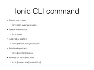 Ionic CLI command
• Create new project:
• ionic start <your-app-name>
• Test on web browser:
• ionic serve
• Add mobile platform
• ionic platform add [android/ios]
• Build and application
• ionic build [android/ios]
• Run test on device/emulator
• ionic [run/emulate] [android/ios]
 