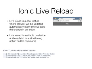 Ionic Live Reload
• Live reload is a cool feature
where browser will be updated
automatically every time we save
the change in our code.
• Live reload is available on device
and emulator, to add following
option on CLI command.
$ ionic [run|emulate] <platform> [options]
[--livereload|-l] .... Live Reload app dev files from the device
[--consolelogs|-c] ... Print app console logs to Ionic CLI
[--serverlogs|-s] .... Print dev server logs to Ionic CLI
 