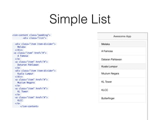 Simple List
<ion-content class="padding">
<div class="list">
<div class="item item-divider">
Melaka
</div>
<a class="item" href="#">
A Famosa
</a>
<a class="item" href="#">
Dataran Pahlawan
</a>
<div class="item item-divider">
Kuala Lumpur
</div>
<a class="item" href="#">
Muzium Negara
</a>
<a class="item" href="#">
KL Tower
</a>
<a class="item" href="#">
KLCC
</a>
</ion-content>
 