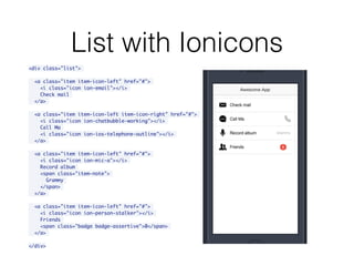 List with Ionicons
<div class="list">
<a class="item item-icon-left" href="#">
<i class="icon ion-email"></i>
Check mail
</a>
<a class="item item-icon-left item-icon-right" href="#">
<i class="icon ion-chatbubble-working"></i>
Call Ma
<i class="icon ion-ios-telephone-outline"></i>
</a>
<a class="item item-icon-left" href="#">
<i class="icon ion-mic-a"></i>
Record album
<span class="item-note">
Grammy
</span>
</a>
<a class="item item-icon-left" href="#">
<i class="icon ion-person-stalker"></i>
Friends
<span class="badge badge-assertive">0</span>
</a>
</div>
 