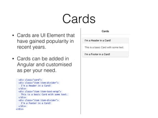 Cards
• Cards are UI Element that
have gained popularity in
recent years.
• Cards can be added in
Angular and customised
as per your need.
<div class="card">
<div class="item item-divider">
I'm a Header in a Card!
</div>
<div class="item item-text-wrap">
This is a basic Card with some text.
</div>
<div class="item item-divider">
I'm a Footer in a Card!
</div>
</div>
 
