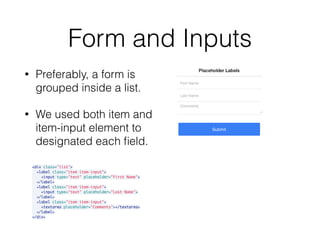 Form and Inputs
• Preferably, a form is
grouped inside a list.
• We used both item and
item-input element to
designated each ﬁeld.
<div class="list">
<label class="item item-input">
<input type="text" placeholder="First Name">
</label>
<label class="item item-input">
<input type="text" placeholder="Last Name">
</label>
<label class="item item-input">
<textarea placeholder="Comments"></textarea>
</label>
</div>
 