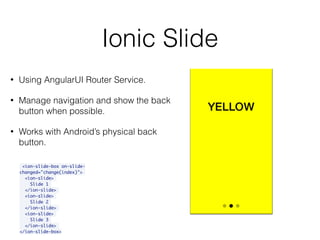 Ionic Slide
<ion-slide-box on-slide-
changed="change(index)">
<ion-slide>
Slide 1
</ion-slide>
<ion-slide>
Slide 2
</ion-slide>
<ion-slide>
Slide 3
</ion-slide>
</ion-slide-box>
• Using AngularUI Router Service.
• Manage navigation and show the back
button when possible.
• Works with Android’s physical back
button.
 