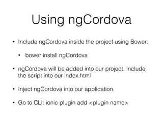Using ngCordova
• Include ngCordova inside the project using Bower:
• bower install ngCordova
• ngCordova will be added into our project. Include
the script into our index.html
• Inject ngCordova into our application.
• Go to CLI: ionic plugin add <plugin name>
 