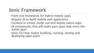 Ionic Framework
◦ Front end framework for hybrid mobile apps
◦ Angular JS to build mobile web application
◦ Cordova to create, build, run and deploy native apps
◦ UI components that will make your apps look more like
native apps
◦ Ionic-CLI that makes building, running, testing and
deploying apps easier
 