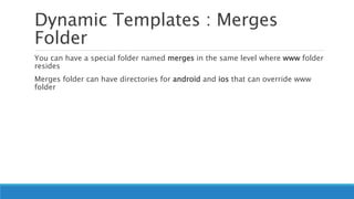 Dynamic Templates : Merges
Folder
You can have a special folder named merges in the same level where www folder
resides
Merges folder can have directories for android and ios that can override www
folder
 