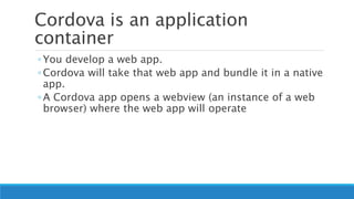Cordova is an application
container
◦ You develop a web app.
◦ Cordova will take that web app and bundle it in a native
app.
◦ A Cordova app opens a webview (an instance of a web
browser) where the web app will operate
 